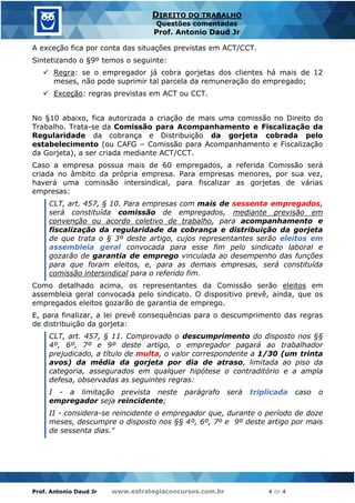 Prof. Antonio Daud Jr www.estrategiaconcursos.com.br 4 de 4
DIREITO DO TRABALHO
Questões comentadas
Prof. Antonio Daud Jr
A exceção fica por conta das situações previstas em ACT/CCT.
Sintetizando o §9º temos o seguinte:
✓ Regra: se o empregador já cobra gorjetas dos clientes há mais de 12
meses, não pode suprimir tal parcela da remuneração do empregado;
✓ Exceção: regras previstas em ACT ou CCT.
No §10 abaixo, fica autorizada a criação de mais uma comissão no Direito do
Trabalho. Trata-se da Comissão para Acompanhamento e Fiscalização da
Regularidade da cobrança e Distribuição da gorjeta cobrada pelo
estabelecimento (ou CAFG – Comissão para Acompanhamento e Fiscalização
da Gorjeta), a ser criada mediante ACT/CCT.
Caso a empresa possua mais de 60 empregados, a referida Comissão será
criada no âmbito da própria empresa. Para empresas menores, por sua vez,
haverá uma comissão intersindical, para fiscalizar as gorjetas de várias
empresas:
CLT, art. 457, § 10. Para empresas com mais de sessenta empregados,
será constituída comissão de empregados, mediante previsão em
convenção ou acordo coletivo de trabalho, para acompanhamento e
fiscalização da regularidade da cobrança e distribuição da gorjeta
de que trata o § 3º deste artigo, cujos representantes serão eleitos em
assembleia geral convocada para esse fim pelo sindicato laboral e
gozarão de garantia de emprego vinculada ao desempenho das funções
para que foram eleitos, e, para as demais empresas, será constituída
comissão intersindical para o referido fim.
Como detalhado acima, os representantes da Comissão serão eleitos em
assembleia geral convocada pelo sindicato. O dispositivo prevê, ainda, que os
empregados eleitos gozarão de garantia de emprego.
E, para finalizar, a lei prevê consequências para o descumprimento das regras
de distribuição da gorjeta:
CLT, art. 457, § 11. Comprovado o descumprimento do disposto nos §§
4º, 6º, 7º e 9º deste artigo, o empregador pagará ao trabalhador
prejudicado, a título de multa, o valor correspondente a 1/30 (um trinta
avos) da média da gorjeta por dia de atraso, limitada ao piso da
categoria, assegurados em qualquer hipótese o contraditório e a ampla
defesa, observadas as seguintes regras:
I - a limitação prevista neste parágrafo será triplicada caso o
empregador seja reincidente;
II - considera-se reincidente o empregador que, durante o período de doze
meses, descumpre o disposto nos §§ 4º, 6º, 7º e 9º deste artigo por mais
de sessenta dias."
 