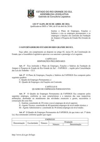 http://www.al.rs.gov.br/legis
ESTADO DO RIO GRANDE DO SUL
ASSEMBLEIA LEGISLATIVA
Gabinete de Consultoria Legislativa
LEI Nº 14.491, DE 02 DE ABRIL DE 2014.
(publicada no DOE n.º 064, de 03 de abril de 2014)
Institui o Plano de Empregos, Funções e
Salários e cria os empregos permanentes e os
empregos e funções em comissão da Fundação
de Amparo à Pesquisa do Estado Rio Grande do
Sul.
O GOVERNADOR DO ESTADO DO RIO GRANDE DO SUL.
Faço saber, em cumprimento ao disposto no artigo 82, inciso IV, da Constituição do
Estado, que a Assembleia Legislativa aprovou e eu sanciono e promulgo a Lei seguinte:
CAPÍTULO I
DISPOSIÇÕES PRELIMINARES
Art. 1º Fica instituído o Plano de Empregos, Funções e Salários da Fundação de
Amparo à Pesquisa do Estado do Rio Grande do Sul – FAPERGS –, regido pela Consolidação
das Leis do Trabalho – CLT.
Art. 2º O Plano de Empregos, Funções e Salários da FAPERGS fica composto pelos
seguintes quadros:
I - Quadro de Empregos Permanentes; e
II - Quadro de Empregos e de Funções em Comissão.
CAPÍTULO II
QUADRO DE EMPREGOS PERMANENTES
Art. 3º O Quadro de Empregos Permanentes da FAPERGS fica composto pelos
seguintes empregos, conforme as suas características e a natureza das suas respectivas
atribuições, destinadas ao atendimento das atividades essenciais e gerais, necessárias à
consecução dos seus fins:
I - Analista: constituído de 29 (vinte e nove) empregos de nível superior;
II - Agente Técnico: constituído de 40 (quarenta) empregos de nível médio técnico; e
III - Agente Administrativo: constituído de 30 (trinta) empregos de nível médio.
Art. 4º O Quadro de Empregos Permanentes da FAPERGS, de que trata o art. 3º desta
Lei, fica estruturado conforme quadro que segue:
EMPREGO
Denominação Escolaridade Número
Ocupação
Número Denominação
 