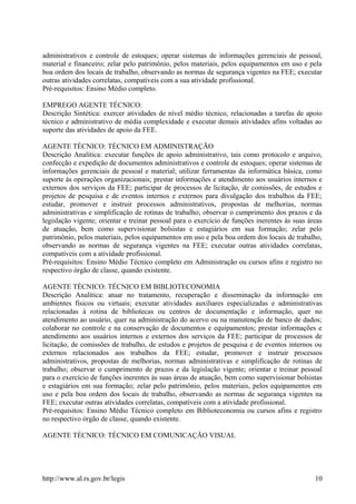 administrativos e controle de estoques; operar sistemas de informações gerenciais de pessoal,
material e financeiro; zelar pelo patrimônio, pelos materiais, pelos equipamentos em uso e pela
boa ordem dos locais de trabalho, observando as normas de segurança vigentes na FEE; executar
outras atividades correlatas, compatíveis com a sua atividade profissional.
Pré-requisitos: Ensino Médio completo.
EMPREGO AGENTE TÉCNICO:
Descrição Sintética: exercer atividades de nível médio técnico, relacionadas a tarefas de apoio
técnico e administrativo de média complexidade e executar demais atividades afins voltadas ao
suporte das atividades de apoio da FEE.
AGENTE TÉCNICO: TÉCNICO EM ADMINISTRAÇÃO
Descrição Analítica: executar funções de apoio administrativo, tais como protocolo e arquivo,
confecção e expedição de documentos administrativos e controle de estoques; operar sistemas de
informações gerenciais de pessoal e material; utilizar ferramentas da informática básica, como
suporte às operações organizacionais; prestar informações e atendimento aos usuários internos e
externos dos serviços da FEE; participar de processos de licitação, de comissões, de estudos e
projetos de pesquisa e de eventos internos e externos para divulgação dos trabalhos da FEE;
estudar, promover e instruir processos administrativos, propostas de melhorias, normas
administrativas e simplificação de rotinas de trabalho; observar o cumprimento dos prazos e da
legislação vigente; orientar e treinar pessoal para o exercício de funções inerentes às suas áreas
de atuação, bem como supervisionar bolsistas e estagiários em sua formação; zelar pelo
patrimônio, pelos materiais, pelos equipamentos em uso e pela boa ordem dos locais de trabalho,
observando as normas de segurança vigentes na FEE; executar outras atividades correlatas,
compatíveis com a atividade profissional.
Pré-requisitos: Ensino Médio Técnico completo em Administração ou cursos afins e registro no
respectivo órgão de classe, quando existente.
AGENTE TÉCNICO: TÉCNICO EM BIBLIOTECONOMIA
Descrição Analítica: atuar no tratamento, recuperação e disseminação da informação em
ambientes físicos ou virtuais; executar atividades auxiliares especializadas e administrativas
relacionadas à rotina de bibliotecas ou centros de documentação e informação, quer no
atendimento ao usuário, quer na administração do acervo ou na manutenção de banco de dados;
colaborar no controle e na conservação de documentos e equipamentos; prestar informações e
atendimento aos usuários internos e externos dos serviços da FEE; participar de processos de
licitação, de comissões de trabalho, de estudos e projetos de pesquisa e de eventos internos ou
externos relacionados aos trabalhos da FEE; estudar, promover e instruir processos
administrativos, propostas de melhorias, normas administrativas e simplificação de rotinas de
trabalho; observar o cumprimento de prazos e da legislação vigente; orientar e treinar pessoal
para o exercício de funções inerentes às suas áreas de atuação, bem como supervisionar bolsistas
e estagiários em sua formação; zelar pelo patrimônio, pelos materiais, pelos equipamentos em
uso e pela boa ordem dos locais de trabalho, observando as normas de segurança vigentes na
FEE; executar outras atividades correlatas, compatíveis com a atividade profissional.
Pré-requisitos: Ensino Médio Técnico completo em Biblioteconomia ou cursos afins e registro
no respectivo órgão de classe, quando existente.
AGENTE TÉCNICO: TÉCNICO EM COMUNICAÇÃO VISUAL
http://www.al.rs.gov.br/legis 10
 