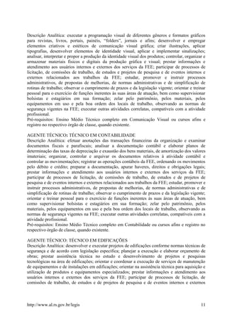 Descrição Analítica: executar a programação visual de diferentes gêneros e formatos gráficos
para revistas, livros, portais, painéis, “folders”, jornais e afins; desenvolver e empregar
elementos criativos e estéticos de comunicação visual gráfica; criar ilustrações, aplicar
tipografias, desenvolver elementos de identidade visual, aplicar e implementar sinalizações;
analisar, interpretar e propor a produção da identidade visual dos produtos; controlar, organizar e
armazenar materiais físicos e digitais da produção gráfica e visual; prestar informações e
atendimento aos usuários internos e externos dos serviços da FEE; participar de processos de
licitação, de comissões de trabalho, de estudos e projetos de pesquisa e de eventos internos e
externos relacionados aos trabalhos da FEE; estudar, promover e instruir processos
administrativos, de propostas de melhorias, de normas administrativas e de simplificação de
rotinas de trabalho; observar o cumprimento de prazos e da legislação vigente; orientar e treinar
pessoal para o exercício de funções inerentes às suas áreas de atuação, bem como supervisionar
bolsistas e estagiários em sua formação; zelar pelo patrimônio, pelos materiais, pelos
equipamentos em uso e pela boa ordem dos locais de trabalho, observando as normas de
segurança vigentes na FEE; executar outras atividades correlatas, compatíveis com a atividade
profissional.
Pré-requisitos: Ensino Médio Técnico completo em Comunicação Visual ou cursos afins e
registro no respectivo órgão de classe, quando existente.
AGENTE TÉCNICO: TÉCNICO EM CONTABILIDADE
Descrição Analítica: efetuar anotações das transações financeiras da organização e examinar
documentos fiscais e parafiscais; analisar a documentação contábil e elaborar planos de
determinação das taxas de depreciação e exaustão dos bens materiais, de amortização dos valores
imateriais; organizar, controlar e arquivar os documentos relativos à atividade contábil e
controlar as movimentações; registrar as operações contábeis da FEE, ordenando os movimentos
pelo débito e crédito; preparar a documentação, apurar haveres, direitos e obrigações legais;
prestar informações e atendimento aos usuários internos e externos dos serviços da FEE;
participar de processos de licitação, de comissões de trabalho, de estudos e de projetos de
pesquisa e de eventos internos e externos relacionados aos trabalhos da FEE; estudar, promover e
instruir processos administrativos, de propostas de melhorias, de normas administrativas e de
simplificação de rotinas de trabalho; observar o cumprimento de prazos e da legislação vigente;
orientar e treinar pessoal para o exercício de funções inerentes às suas áreas de atuação, bem
como supervisionar bolsistas e estagiários em sua formação; zelar pelo patrimônio, pelos
materiais, pelos equipamentos em uso e pela boa ordem dos locais de trabalho, observando as
normas de segurança vigentes na FEE; executar outras atividades correlatas, compatíveis com a
atividade profissional.
Pré-requisitos: Ensino Médio Técnico completo em Contabilidade ou cursos afins e registro no
respectivo órgão de classe, quando existente.
AGENTE TÉCNICO: TÉCNICO EM EDIFICAÇÕES
Descrição Analítica: desenvolver e executar projetos de edificações conforme normas técnicas de
segurança e de acordo com legislação específica; planejar a execução e elaborar orçamento de
obras; prestar assistência técnica no estudo e desenvolvimento de projetos e pesquisas
tecnológicas na área de edificações; orientar e coordenar a execução de serviços de manutenção
de equipamentos e de instalações em edificações; orientar na assistência técnica para aquisição e
utilização de produtos e equipamentos especializados; prestar informações e atendimento aos
usuários internos e externos dos serviços da FEE; participar de processos de licitação, de
comissões de trabalho, de estudos e de projetos de pesquisa e de eventos internos e externos
http://www.al.rs.gov.br/legis 11
 