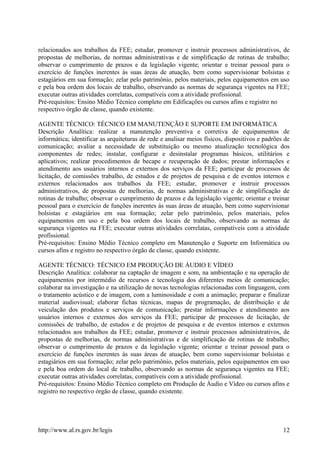 relacionados aos trabalhos da FEE; estudar, promover e instruir processos administrativos, de
propostas de melhorias, de normas administrativas e de simplificação de rotinas de trabalho;
observar o cumprimento de prazos e da legislação vigente; orientar e treinar pessoal para o
exercício de funções inerentes às suas áreas de atuação, bem como supervisionar bolsistas e
estagiários em sua formação; zelar pelo patrimônio, pelos materiais, pelos equipamentos em uso
e pela boa ordem dos locais de trabalho, observando as normas de segurança vigentes na FEE;
executar outras atividades correlatas, compatíveis com a atividade profissional.
Pré-requisitos: Ensino Médio Técnico completo em Edificações ou cursos afins e registro no
respectivo órgão de classe, quando existente.
AGENTE TÉCNICO: TÉCNICO EM MANUTENÇÃO E SUPORTE EM INFORMÁTICA
Descrição Analítica: realizar a manutenção preventiva e corretiva de equipamentos de
informática; identificar as arquiteturas de rede e analisar meios físicos, dispositivos e padrões de
comunicação; avaliar a necessidade de substituição ou mesmo atualização tecnológica dos
componentes de redes; instalar, configurar e desinstalar programas básicos, utilitários e
aplicativos; realizar procedimentos de becape e recuperação de dados; prestar informações e
atendimento aos usuários internos e externos dos serviços da FEE; participar de processos de
licitação, de comissões trabalho, de estudos e de projetos de pesquisa e de eventos internos e
externos relacionados aos trabalhos da FEE; estudar, promover e instruir processos
administrativos, de propostas de melhorias, de normas administrativas e de simplificação de
rotinas de trabalho; observar o cumprimento de prazos e da legislação vigente; orientar e treinar
pessoal para o exercício de funções inerentes às suas áreas de atuação, bem como supervisionar
bolsistas e estagiários em sua formação; zelar pelo patrimônio, pelos materiais, pelos
equipamentos em uso e pela boa ordem dos locais de trabalho, observando as normas de
segurança vigentes na FEE; executar outras atividades correlatas, compatíveis com a atividade
profissional.
Pré-requisitos: Ensino Médio Técnico completo em Manutenção e Suporte em Informática ou
cursos afins e registro no respectivo órgão de classe, quando existente.
AGENTE TÉCNICO: TÉCNICO EM PRODUÇÃO DE ÁUDIO E VÍDEO
Descrição Analítica: colaborar na captação de imagem e som, na ambientação e na operação de
equipamentos por intermédio de recursos e tecnologia dos diferentes meios de comunicação;
colaborar na investigação e na utilização de novas tecnologias relacionadas com linguagem, com
o tratamento acústico e de imagem, com a luminosidade e com a animação; preparar e finalizar
material audiovisual; elaborar fichas técnicas, mapas de programação, de distribuição e de
veiculação dos produtos e serviços de comunicação; prestar informações e atendimento aos
usuários internos e externos dos serviços da FEE; participar de processos de licitação, de
comissões de trabalho, de estudos e de projetos de pesquisa e de eventos internos e externos
relacionados aos trabalhos da FEE; estudar, promover e instruir processos administrativos, de
propostas de melhorias, de normas administrativas e de simplificação de rotinas de trabalho;
observar o cumprimento de prazos e da legislação vigente; orientar e treinar pessoal para o
exercício de funções inerentes às suas áreas de atuação, bem como supervisionar bolsistas e
estagiários em sua formação; zelar pelo patrimônio, pelos materiais, pelos equipamentos em uso
e pela boa ordem do local de trabalho, observando as normas de segurança vigentes na FEE;
executar outras atividades correlatas, compatíveis com a atividade profissional.
Pré-requisitos: Ensino Médio Técnico completo em Produção de Áudio e Vídeo ou cursos afins e
registro no respectivo órgão de classe, quando existente.
http://www.al.rs.gov.br/legis 12
 