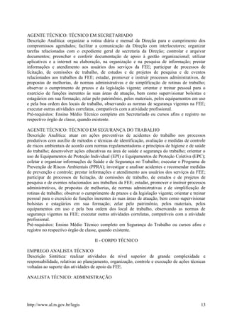 AGENTE TÉCNICO: TÉCNICO EM SECRETARIADO
Descrição Analítica: organizar a rotina diária e mensal da Direção para o cumprimento dos
compromissos agendados; facilitar a comunicação da Direção com interlocutores; organizar
tarefas relacionadas com o expediente geral de secretaria da Direção; controlar e arquivar
documentos; preencher e conferir documentação de apoio à gestão organizacional; utilizar
aplicativos e a internet na elaboração, na organização e na pesquisa de informação; prestar
informações e atendimento aos usuários dos serviços da FEE; participar de processos de
licitação, de comissões de trabalho, de estudos e de projetos de pesquisa e de eventos
relacionados aos trabalhos da FEE; estudar, promover e instruir processos administrativos, de
propostas de melhorias, de normas administrativas e de simplificação de rotinas de trabalho;
observar o cumprimento de prazos e da legislação vigente; orientar e treinar pessoal para o
exercício de funções inerentes às suas áreas de atuação, bem como supervisionar bolsistas e
estagiários em sua formação; zelar pelo patrimônio, pelos materiais, pelos equipamentos em uso
e pela boa ordem dos locais de trabalho, observando as normas de segurança vigentes na FEE;
executar outras atividades correlatas, compatíveis com a atividade profissional.
Pré-requisitos: Ensino Médio Técnico completo em Secretariado ou cursos afins e registro no
respectivo órgão de classe, quando existente.
AGENTE TÉCNICO: TÉCNICO EM SEGURANÇA DO TRABALHO
Descrição Analítica: atuar em ações preventivas de acidentes do trabalho nos processos
produtivos com auxílio de métodos e técnicas de identificação, avaliação e medidas de controle
de riscos ambientais de acordo com normas regulamentadoras e princípios de higiene e de saúde
do trabalho; desenvolver ações educativas na área de saúde e segurança do trabalho; orientar o
uso de Equipamentos de Proteção Individual (EPI) e Equipamentos de Proteção Coletiva (EPC);
coletar e organizar informações de Saúde e de Segurança no Trabalho; executar o Programa de
Prevenção de Riscos Ambientais (PPRA); investigar e analisar acidentes e recomendar medidas
de prevenção e controle; prestar informações e atendimento aos usuários dos serviços da FEE;
participar de processos de licitação, de comissões de trabalho, de estudos e de projetos de
pesquisa e de eventos relacionados aos trabalhos da FEE; estudar, promover e instruir processos
administrativos, de propostas de melhorias, de normas administrativas e de simplificação de
rotinas de trabalho; observar o cumprimento de prazos e da legislação vigente; orientar e treinar
pessoal para o exercício de funções inerentes às suas áreas de atuação, bem como supervisionar
bolsistas e estagiários em sua formação; zelar pelo patrimônio, pelos materiais, pelos
equipamentos em uso e pela boa ordem dos local de trabalho, observando as normas de
segurança vigentes na FEE; executar outras atividades correlatas, compatíveis com a atividade
profissional.
Pré-requisitos: Ensino Médio Técnico completo em Segurança do Trabalho ou cursos afins e
registro no respectivo órgão de classe, quando existente.
II - CORPO TÉCNICO
EMPREGO ANALISTA TÉCNICO
Descrição Sintética: realizar atividades de nível superior de grande complexidade e
responsabilidade, relativas ao planejamento, organização, controle e execução de ações técnicas
voltadas ao suporte das atividades de apoio da FEE.
ANALISTA TÉCNICO: ADMINISTRAÇÃO
http://www.al.rs.gov.br/legis 13
 