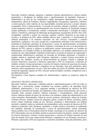 Descrição Analítica: planejar, organizar e implantar sistemas administrativos; realizar estudos,
proposições e divulgação de medidas para o aperfeiçoamento da legislação financeira e
administrativa na área de sua competência; redigir documentos administrativos, tais como
regulamentos, editais de licitações, manuais, organogramas, fluxogramas, regimentos, relatórios
e emitir pareceres sobre matérias de sua especialidade; examinar processos e propor soluções;
acompanhar, física e financeiramente, a execução de contratos; planejar, coordenar, controlar e
avaliar programas relativos ao aperfeiçoamento dos recursos humanos da Instituição; preparar
estudos pertinentes a recrutamento, seleção e treinamento classificação e avaliação de cargos,
salários e benefícios; participar da elaboração da programação orçamentária da FEE, bem como
acompanhar, controlar e avaliar sua execução; analisar a política financeira no que tange as
receitas e as despesas da FEE; adotar medidas cabíveis para a aquisição e o fornecimento do
material permanente e de consumo necessário aos seus serviços, executando o controle
quantitativo, qualitativo e de custo; estudar leis e regulamentos referentes à área administrativa,
mantendo-se atualizado; participar de treinamentos e cursos de aperfeiçoamento; acompanhar,
junto aos órgãos da Administração Pública Estadual, a tramitação de atos ou de documentos de
interesse da FEE, sujeitos a registros ou publicações; prestar assessoramento ao Conselho de
Planejamento, ao Conselho Curador, às autoridades superiores e às unidades administrativas em
assuntos de suas especialidades; implantar estudos para a execução de projetos de organização e
modernização administrativa; participar da execução de atividades pertinentes a licitações e
pregões; manter-se atualizado sobre literaturas, legislação e estudos técnicos necessários ao
andamento dos trabalhos; auxiliar no desenvolvimento de projetos visando à captação de
recursos financeiros; assessorar a Diretoria; representar a FEE em congressos e comissões de
trabalho; orientar e treinar pessoal para o exercício de funções inerentes às suas áreas de atuação,
bem como supervisionar bolsistas e estagiários em sua formação; zelar pelo patrimônio, pelos
materiais, pelos equipamentos em uso e pela boa ordem dos locais de trabalho, observando as
normas de segurança vigentes na FEE; executar outras atividades correlatas, compatíveis com a
atividade profissional.
Pré-requisitos: Curso Superior completo em Administração e registro no respectivo órgão de
classe.
ANALISTA TÉCNICO: ADVOCACIA
Descrição Analítica: representar e defender judicial e administrativamente a FEE em todos os
litígios que a envolverem; prestar assistência nos assuntos jurídicos, de legislação fiscal,
trabalhista, administrativa e civil, sugerindo medidas e providências de interesse da FEE;
participar de comissões de licitação, de sindicância e afins; prestar esclarecimentos, por escrito, a
consultas sobre assuntos jurídicos; elaborar instruções e recomendações; emitir pareceres
técnico; elaborar minutas de ajuste, de convênios e de contratos; redigir atos administrativos, tais
como resoluções, determinações, ordens de serviço, portarias, informações, editais de licitação,
contratos diversos, súmulas, termos de obrigação, ajustes, cessões de direito, convênios, dentre
outros; manter atualizada relação de leis, decretos, resoluções e determinações nos âmbitos
nacional e estadual; manter-se atualizado nas jurisprudência sobre assuntos de interesse da FEE;
manter-se atualizado sobre literaturas, legislação e estudos técnicos necessários ao andamento
dos trabalhos; participar de treinamentos e cursos de aperfeiçoamento; manter articulação
técnico-jurídica com a Procuradoria Geral do Estado; encarregar-se de assuntos do interesse da
FEE relacionados com sua atividade; auxiliar no desenvolvimento de projetos visando à captação
de recursos financeiros; orientar e treinar pessoal para o exercício de funções inerentes às suas
áreas de atuação, bem como supervisionar bolsistas e estagiários em sua formação; assessorar a
Diretoria; representar a FEE em congressos e comissões de trabalho; zelar pelo patrimônio, pelos
http://www.al.rs.gov.br/legis 14
 