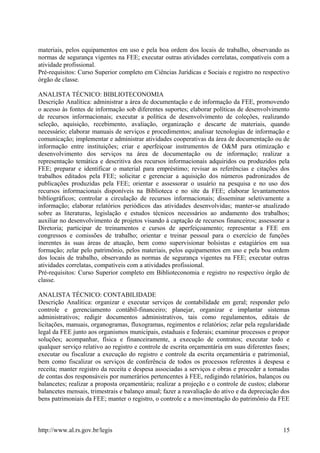 materiais, pelos equipamentos em uso e pela boa ordem dos locais de trabalho, observando as
normas de segurança vigentes na FEE; executar outras atividades correlatas, compatíveis com a
atividade profissional.
Pré-requisitos: Curso Superior completo em Ciências Jurídicas e Sociais e registro no respectivo
órgão de classe.
ANALISTA TÉCNICO: BIBLIOTECONOMIA
Descrição Analítica: administrar a área de documentação e de informação da FEE, promovendo
o acesso às fontes de informação sob diferentes suportes; elaborar políticas de desenvolvimento
de recursos informacionais; executar a política de desenvolvimento de coleções, realizando
seleção, aquisição, recebimento, avaliação, organização e descarte de materiais, quando
necessário; elaborar manuais de serviços e procedimentos; analisar tecnologias de informação e
comunicação; implementar e administrar atividades cooperativas da área de documentação ou de
informação entre instituições; criar e aperfeiçoar instrumentos de O&M para otimização e
desenvolvimento dos serviços na área de documentação ou de informação; realizar a
representação temática e descritiva dos recursos informacionais adquiridos ou produzidos pela
FEE; preparar e identificar o material para empréstimo; revisar as referências e citações dos
trabalhos editados pela FEE; solicitar e gerenciar a aquisição dos números padronizados de
publicações produzidas pela FEE; orientar e assessorar o usuário na pesquisa e no uso dos
recursos informacionais disponíveis na Biblioteca e no site da FEE; elaborar levantamentos
bibliográficos; controlar a circulação de recursos informacionais; disseminar seletivamente a
informação; elaborar relatórios periódicos das atividades desenvolvidas; manter-se atualizado
sobre as literaturas, legislação e estudos técnicos necessários ao andamento dos trabalhos;
auxiliar no desenvolvimento de projetos visando à captação de recursos financeiros; assessorar a
Diretoria; participar de treinamentos e cursos de aperfeiçoamento; representar a FEE em
congressos e comissões de trabalho; orientar e treinar pessoal para o exercício de funções
inerentes às suas áreas de atuação, bem como supervisionar bolsistas e estagiários em sua
formação; zelar pelo patrimônio, pelos materiais, pelos equipamentos em uso e pela boa ordem
dos locais de trabalho, observando as normas de segurança vigentes na FEE; executar outras
atividades correlatas, compatíveis com a atividades profissional.
Pré-requisitos: Curso Superior completo em Biblioteconomia e registro no respectivo órgão de
classe.
ANALISTA TÉCNICO: CONTABILIDADE
Descrição Analítica: organizar e executar serviços de contabilidade em geral; responder pelo
controle e gerenciamento contábil-financeiro; planejar, organizar e implantar sistemas
administrativos; redigir documentos administrativos, tais como regulamentos, editais de
licitações, manuais, organogramas, fluxogramas, regimentos e relatórios; zelar pela regularidade
legal da FEE junto aos organismos municipais, estaduais e federais; examinar processos e propor
soluções; acompanhar, física e financeiramente, a execução de contratos; executar todo e
qualquer serviço relativo ao registro e controle de escrita orçamentária em suas diferentes fases;
executar ou fiscalizar a execução do registro e controle da escrita orçamentária e patrimonial,
bem como fiscalizar os serviços de conferência de todos os processos referentes à despesa e
receita; manter registro da receita e despesa associadas a serviços e obras e proceder a tomadas
de contas dos responsáveis por numerários pertencentes à FEE, redigindo relatórios, balanços ou
balancetes; realizar a proposta orçamentária; realizar a projeção e o controle de custos; elaborar
balancetes mensais, trimestrais e balanço anual; fazer a reavaliação do ativo e da depreciação dos
bens patrimoniais da FEE; manter o registro, o controle e a movimentação do patrimônio da FEE
http://www.al.rs.gov.br/legis 15
 