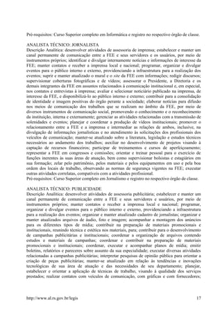 Pré-requisitos: Curso Superior completo em Informática e registro no respectivo órgão de classe.
ANALISTA TÉCNICO: JORNALISTA
Descrição Analítica: desenvolver atividades de assessoria de imprensa; estabelecer e manter um
canal permanente de comunicação entre a FEE e seus servidores e os usuários, por meio de
instrumentos próprios; identificar e divulgar internamente notícias e informações de interesse da
FEE; manter contatos e receber a imprensa local e nacional; programar, organizar e divulgar
eventos para o público interno e externo, providenciando a infraestrutura para a realização dos
eventos; suprir e manter atualizado o mural e o site da FEE com informações; redigir discursos;
supervisionar coberturas fotográficas e de vídeos; assessorar o Presidente, a Diretoria e os
demais integrantes da FEE em assuntos relacionados à comunicação institucional e, em especial,
nos contatos e entrevistas à imprensa; avaliar e selecionar noticiário publicado na imprensa, de
interesse da FEE, e disponibilizá-lo ao público interno e externo; contribuir para a consolidação
de identidade e imagem positivas do órgão perante a sociedade; elaborar notícias para difusão
nos meios de comunicação dos trabalhos que se realizam no âmbito da FEE, por meio de
diversos instrumentos de comunicação social, promovendo o conhecimento e o reconhecimento
da instituição, interna e externamente; gerenciar as atividades relacionadas com a transmissão de
solenidades e eventos; planejar e coordenar a produção de vídeos institucionais; promover o
relacionamento entre a FEE e a imprensa e intermediar as relações de ambos, inclusive, na
divulgação de informações jornalísticas e no atendimento às solicitações dos profissionais dos
veículos de comunicação; manter-se atualizado sobre a literatura, legislação e estudos técnicos
necessários ao andamento dos trabalhos; auxiliar no desenvolvimento de projetos visando à
captação de recursos financeiros; participar de treinamentos e cursos de aperfeiçoamento;
representar a FEE em congressos e comissões; orientar e treinar pessoal para o exercício de
funções inerentes às suas áreas de atuação, bem como supervisionar bolsistas e estagiários em
sua formação; zelar pelo patrimônio, pelos materiais e pelos equipamentos em uso e pela boa
ordem dos locais de trabalho, observando as normas de segurança vigentes na FEE; executar
outras atividades correlatas, compatíveis com a atividades profissional.
Pré-requisitos: Curso Superior completo em Jornalismo e registro no respectivo órgão de classe.
ANALISTA TÉCNICO: PUBLICIDADE
Descrição Analítica: desenvolver atividades de assessoria publicitária; estabelecer e manter um
canal permanente de comunicação entre a FEE e seus servidores e usuários, por meio de
instrumentos próprios; manter contatos e receber a imprensa local e nacional; programar,
organizar e divulgar eventos para o público interno e externo, providenciando a infraestrutura
para a realização dos eventos; organizar e manter atualizado cadastro de jornalistas; organizar e
manter atualizados arquivos de áudio, foto e imagem; acompanhar a montagem dos anúncios
para os diferentes tipos de mídia; contribuir na preparação de materiais promocionais e
institucionais, reunindo técnica e estética nos materiais, para; contribuir para o desenvolvimento
de campanhas publicitárias e institucionais; coordenar a organização de arquivos contendo
estudos e materiais de campanhas; coordenar e contribuir na preparação de materiais
promocionais e institucionais; coordenar, executar e acompanhar planos de mídia; emitir
boletins, relatórios e pareceres sobre assunto da sua especialidade; executar diversas atividades
relacionadas a campanhas publicitárias; interpretar pesquisas de opinião pública para orientar a
criação de peças publicitárias; manter-se atualizado em relação às tendências e inovações
tecnológicas de sua área de atuação e das necessidades de seu departamento; planejar,
estabelecer e orientar a aplicação de técnicas de trabalho, visando à qualidade dos serviços
prestados; realizar contatos com veículos de comunicação, com gráficas e com fornecedores;
http://www.al.rs.gov.br/legis 17
 