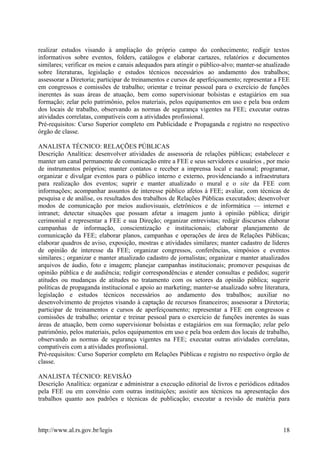 realizar estudos visando à ampliação do próprio campo do conhecimento; redigir textos
informativos sobre eventos, folders, catálogos e elaborar cartazes, relatórios e documentos
similares; verificar os meios e canais adequados para atingir o público-alvo; manter-se atualizado
sobre literaturas, legislação e estudos técnicos necessários ao andamento dos trabalhos;
assessorar a Diretoria; participar de treinamentos e cursos de aperfeiçoamento; representar a FEE
em congressos e comissões de trabalho; orientar e treinar pessoal para o exercício de funções
inerentes às suas áreas de atuação, bem como supervisionar bolsistas e estagiários em sua
formação; zelar pelo patrimônio, pelos materiais, pelos equipamentos em uso e pela boa ordem
dos locais de trabalho, observando as normas de segurança vigentes na FEE; executar outras
atividades correlatas, compatíveis com a atividades profissional.
Pré-requisitos: Curso Superior completo em Publicidade e Propaganda e registro no respectivo
órgão de classe.
ANALISTA TÉCNICO: RELAÇÕES PÚBLICAS
Descrição Analítica: desenvolver atividades de assessoria de relações públicas; estabelecer e
manter um canal permanente de comunicação entre a FEE e seus servidores e usuários , por meio
de instrumentos próprios; manter contatos e receber a imprensa local e nacional; programar,
organizar e divulgar eventos para o público interno e externo, providenciando a infraestrutura
para realização dos eventos; suprir e manter atualizado o mural e o site da FEE com
informações; acompanhar assuntos de interesse público afetos à FEE; avaliar, com técnicas de
pesquisa e de análise, os resultados dos trabalhos de Relações Públicas executados; desenvolver
modos de comunicação por meios audiovisuais, eletrônicos e de informática — internet e
intranet; detectar situações que possam afetar a imagem junto à opinião pública; dirigir
cerimonial e representar a FEE e sua Direção; organizar entrevistas; redigir discursos elaborar
campanhas de informação, conscientização e institucionais; elaborar planejamento de
comunicação da FEE; elaborar planos, campanhas e operações de área de Relações Públicas;
elaborar quadros de aviso, exposição, mostras e atividades similares; manter cadastro de líderes
de opinião de interesse da FEE; organizar congressos, conferências, simpósios e eventos
similares.; organizar e manter atualizado cadastro de jornalistas; organizar e manter atualizados
arquivos de áudio, foto e imagem; planejar campanhas institucionais; promover pesquisas de
opinião pública e de audiência; redigir correspondências e atender consultas e pedidos; sugerir
atitudes ou mudanças de atitudes no tratamento com os setores da opinião pública; sugerir
políticas de propaganda institucional e apoio ao marketing; manter-se atualizado sobre literatura,
legislação e estudos técnicos necessários ao andamento dos trabalhos; auxiliar no
desenvolvimento de projetos visando à captação de recursos financeiros; assessorar a Diretoria;
participar de treinamentos e cursos de aperfeiçoamento; representar a FEE em congressos e
comissões de trabalho; orientar e treinar pessoal para o exercício de funções inerentes às suas
áreas de atuação, bem como supervisionar bolsistas e estagiários em sua formação; zelar pelo
patrimônio, pelos materiais, pelos equipamentos em uso e pela boa ordem dos locais de trabalho,
observando as normas de segurança vigentes na FEE; executar outras atividades correlatas,
compatíveis com a atividades profissional.
Pré-requisitos: Curso Superior completo em Relações Públicas e registro no respectivo órgão de
classe.
ANALISTA TÉCNICO: REVISÃO
Descrição Analítica: organizar e administrar a execução editorial de livros e periódicos editados
pela FEE ou em convênio com outras instituições; assistir aos técnicos na apresentação dos
trabalhos quanto aos padrões e técnicas de publicação; executar a revisão de matéria para
http://www.al.rs.gov.br/legis 18
 