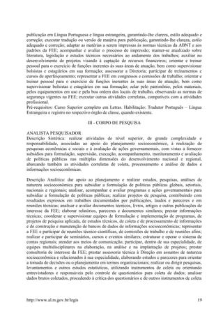 publicação em Língua Portuguesa e língua estrangeira, garantindo-lhe clareza, estilo adequado e
correção; executar tradução ou versão de matéria para publicação, garantindo-lhe clareza, estilo
adequado e correção; adaptar as matérias a serem impressas às normas técnicas da ABNT e aos
padrões da FEE; acompanhar e avaliar o processo de impressão; manter-se atualizado sobre
literatura, legislação e estudos técnicos necessários ao andamento dos trabalhos; auxiliar no
desenvolvimento de projetos visando à captação de recursos financeiros; orientar e treinar
pessoal para o exercício de funções inerentes às suas áreas de atuação, bem como supervisionar
bolsistas e estagiários em sua formação; assessorar a Diretoria; participar de treinamentos e
cursos de aperfeiçoamento; representar a FEE em congressos e comissões de trabalho; orientar e
treinar pessoal para o exercício de funções inerentes às suas áreas de atuação, bem como
supervisionar bolsistas e estagiários em sua formação; zelar pelo patrimônio, pelos materiais,
pelos equipamentos em uso e pela boa ordem dos locais de trabalho, observando as normas de
segurança vigentes na FEE; executar outras atividades correlatas, compatíveis com a atividades
profissional.
Pré-requisitos: Curso Superior completo em Letras. Habilitação: Tradutor Português – Língua
Estrangeira e registro no respectivo órgão de classe, quando existente.
III - CORPO DE PESQUISA
ANALISTA PESQUISADOR
Descrição Sintética: realizar atividades de nível superior, de grande complexidade e
responsabilidade, associadas ao apoio do planejamento socioeconômico, à realização de
pesquisas econômicas e sociais e à avaliação de ações governamentais, com vistas a fornecer
subsídios para formulação, supervisão, execução, acompanhamento, monitoramento e avaliação
de políticas públicas nas múltiplas dimensões do desenvolvimento nacional e regional,
abarcando também as atividades correlatas de coleta, processamento e análise de dados e
informações socioeconômicas.
Descrição Analítica: dar apoio ao planejamento e realizar estudos, pesquisas, análises de
natureza socioeconômica para subsidiar a formulação de políticas públicas globais, setoriais,
nacionais e regionais; analisar, acompanhar e avaliar programas e ações governamentais para
subsidiar a formulação de políticas públicas; realizar projetos de pesquisa, contribuindo com
resultados expressos em trabalhos documentados por publicações, laudos e pareceres e em
reuniões técnicas; analisar e avaliar documentos técnicos, livros, artigos e outras publicações de
interesse da FEE; elaborar relatórios, pareceres e documentos similares; prestar informações
técnicas; coordenar e supervisionar equipes de formulação e implementação de programas, de
projetos de pesquisa aplicada, de estudos técnicos, de coleta e de processamento de informações
e de construção e manutenção de bancos de dados de informações socioeconômicas; representar
a FEE e participar de reuniões técnico-científicas, de comissões de trabalho e de reuniões afins;
realizar e participar de seminários, cursos e eventos similares; estruturar e operar o sistema de
contas regionais; atender aos meios de comunicação; participar, dentro de sua especialidade, de
equipes multidisciplinares na elaboração, na análise e na implantação de projetos; prestar
consultoria de interesse da FEE; prestar assessoria técnica à Direção em assuntos de natureza
socioeconômica e relacionados à sua especialidade, elaborando estudos e pareceres para orientar
a tomada de decisões ou o planejamento em termos organizacionais; realizar ou dirigir pesquisas,
levantamentos e outros estudos estatísticos, utilizando instrumentos de coleta ou orientando
entrevistadores e responsáveis pelo controle de questionários para coleta de dados; analisar
dados brutos coletados, procedendo à crítica dos questionários e de outros instrumentos de coleta
http://www.al.rs.gov.br/legis 19
 