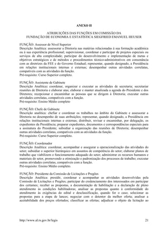 ANEXO II
ATRIBUIÇÕES DAS FUNÇÕES EM COMISSÃO DA
FUNDAÇÃO DE ECONOMIA E ESTATÍSTICA SIEGFRIED EMANUEL HEUSER
FUNÇÃO: Assessor de Nível Superior
Descrição Analítica: assessorar a Diretoria nas matérias relacionadas à sua formação acadêmica
ou à sua experiência profissional; supervisionar, coordenar e participar de projetos especiais ou
serviços de alta complexidade; participar do desenvolvimento e implementação de metas e
objetivos estratégicos e de métodos e procedimentos técnico-administrativos em consonância
com as diretrizes da FEE e do Governo Estadual; representar, quando designado, a Presidência
em relações institucionais internas e externas; desempenhar outras atividades correlatas,
compatíveis com as atividades da função.
Pré-requisito: Curso Superior completo.
FUNÇÃO: Assistente de Gabinete
Descrição Analítica: coordenar, organizar e executar as atividades de secretaria; secretariar
reuniões de Diretoria e elaborar atas; elaborar e manter atualizada a agenda do Presidente e dos
Diretores; recepcionar e encaminhar as pessoas que se dirigem à Diretoria; executar outras
atividades correlatas, compatíveis com a função.
Pré-requisito: Ensino Médio completo
FUNÇÃO: Chefe de Gabinete
Descrição analítica: chefiar e coordenar os trabalhos no âmbito do Gabinete e assessorar a
Diretoria no desempenho de suas atribuições; representar, quando designado, a Presidência em
relações institucionais internas e externas; distribuir, revisar e encaminhar, por delegação, os
expedientes da Presidência; preparar expedientes, documentos e correspondências especiais para
a assinatura do Presidente; subsidiar a organização das reuniões de Diretoria; desempenhar
outras atividades correlatas, compatíveis com as atividades da função.
Pré-requisito: Curso Superior completo.
FUNÇÃO: Coordenador
Descrição Analítica: coordenar, acompanhar e assegurar a operacionalização das atividades do
setor; subsidiar o superior hierárquico em assuntos de competência do setor; elaborar planos de
trabalho que viabilizem o funcionamento adequado do setor; administrar os recursos humanos e
materiais do setor, promovendo a otimização e padronização dos processos de trabalho; executar
outras atividades correlatas, compatíveis com a função.
Pré-requisito: Ensino Médio completo.
FUNÇÃO: Presidente da Comissão de Licitações e Pregões
Descrição Analítica: presidir, coordenar e acompanhar as atividades desenvolvidas pela
Comissão de Licitações e Pregões; participar do credenciamento dos interessados em participar
dos certames; receber as propostas, a documentação de habilitação e a declaração de pleno
atendimento às condições habilitadoras; analisar as propostas quanto à conformidade do
atendimento às exigências do edital e desclassificação, quando for o caso; selecionar as
propostas para a etapa de lances; negociar com o detentor da melhor oferta; analisar a
aceitabilidade dos preços ofertados; classificar as ofertas; adjudicar o objeto da licitação ao
http://www.al.rs.gov.br/legis 21
 