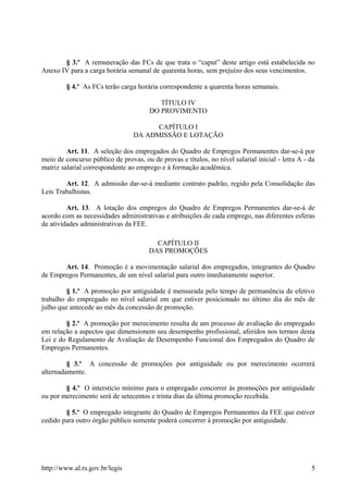 § 3.º A remuneração das FCs de que trata o “caput” deste artigo está estabelecida no
Anexo IV para a carga horária semanal de quarenta horas, sem prejuízo dos seus vencimentos.
§ 4.º As FCs terão carga horária correspondente a quarenta horas semanais.
TÍTULO IV
DO PROVIMENTO
CAPÍTULO I
DA ADMISSÃO E LOTAÇÃO
Art. 11. A seleção dos empregados do Quadro de Empregos Permanentes dar-se-á por
meio de concurso público de provas, ou de provas e títulos, no nível salarial inicial - letra A - da
matriz salarial correspondente ao emprego e à formação acadêmica.
Art. 12. A admissão dar-se-á mediante contrato padrão, regido pela Consolidação das
Leis Trabalhistas.
Art. 13. A lotação dos empregos do Quadro de Empregos Permanentes dar-se-á de
acordo com as necessidades administrativas e atribuições de cada emprego, nas diferentes esferas
de atividades administrativas da FEE.
CAPÍTULO II
DAS PROMOÇÕES
Art. 14. Promoção é a movimentação salarial dos empregados, integrantes do Quadro
de Empregos Permanentes, de um nível salarial para outro imediatamente superior.
§ 1.º A promoção por antiguidade é mensurada pelo tempo de permanência de efetivo
trabalho do empregado no nível salarial em que estiver posicionado no último dia do mês de
julho que antecede ao mês da concessão de promoção.
§ 2.º A promoção por merecimento resulta de um processo de avaliação do empregado
em relação a aspectos que dimensionem seu desempenho profissional, aferidos nos termos desta
Lei e do Regulamento de Avaliação de Desempenho Funcional dos Empregados do Quadro de
Empregos Permanentes.
§ 3.º A concessão de promoções por antiguidade ou por merecimento ocorrerá
alternadamente.
§ 4.º O interstício mínimo para o empregado concorrer às promoções por antiguidade
ou por merecimento será de setecentos e trinta dias da última promoção recebida.
§ 5.º O empregado integrante do Quadro de Empregos Permanentes da FEE que estiver
cedido para outro órgão público somente poderá concorrer à promoção por antiguidade.
http://www.al.rs.gov.br/legis 5
 