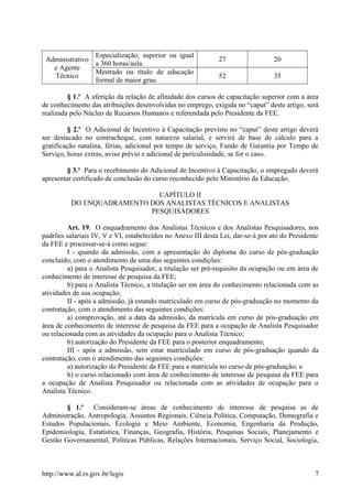 Administrativo
e Agente
Técnico
Especialização, superior ou igual
a 360 horas/aula.
27 20
Mestrado ou título de educação
formal de maior grau.
52 35
§ 1.º A aferição da relação de afinidade dos cursos de capacitação superior com a área
de conhecimento das atribuições desenvolvidas no emprego, exigida no “caput” deste artigo, será
realizada pelo Núcleo de Recursos Humanos e referendada pelo Presidente da FEE.
§ 2.º O Adicional de Incentivo à Capacitação previsto no “caput” deste artigo deverá
ser destacado no contracheque, com natureza salarial, e servirá de base de cálculo para a
gratificação natalina, férias, adicional por tempo de serviço, Fundo de Garantia por Tempo de
Serviço, horas extras, aviso prévio e adicional de periculosidade, se for o caso.
§ 3.º Para o recebimento do Adicional de Incentivo à Capacitação, o empregado deverá
apresentar certificado de conclusão do curso reconhecido pelo Ministério da Educação.
CAPÍTULO II
DO ENQUADRAMENTO DOS ANALISTAS TÉCNICOS E ANALISTAS
PESQUISADORES
Art. 19. O enquadramento dos Analistas Técnicos e dos Analistas Pesquisadores, nos
padrões salariais IV, V e VI, estabelecidos no Anexo III desta Lei, dar-se-á por ato do Presidente
da FEE e processar-se-á como segue:
I - quando da admissão, com a apresentação do diploma do curso de pós-graduação
concluído, com o atendimento de uma das seguintes condições:
a) para o Analista Pesquisador, a titulação ser pré-requisito da ocupação ou em área de
conhecimento de interesse de pesquisa da FEE;
b) para o Analista Técnico, a titulação ser em área do conhecimento relacionada com as
atividades de sua ocupação;
II - após a admissão, já estando matriculado em curso de pós-graduação no momento da
contratação, com o atendimento das seguintes condições:
a) comprovação, até a data da admissão, da matrícula em curso de pós-graduação em
área de conhecimento de interesse de pesquisa da FEE para a ocupação de Analista Pesquisador
ou relacionada com as atividades da ocupação para o Analista Técnico;
b) autorização do Presidente da FEE para o posterior enquadramento;
III - após a admissão, sem estar matriculado em curso de pós-graduação quando da
contratação, com o atendimento das seguintes condições:
a) autorização do Presidente da FEE para a matrícula no curso de pós-graduação; e
b) o curso relacionado com área de conhecimento de interesse de pesquisa da FEE para
a ocupação de Analista Pesquisador ou relacionada com as atividades de ocupação para o
Analista Técnico.
§ 1.º Consideram-se áreas de conhecimento de interesse de pesquisa as de
Administração, Antropologia, Assuntos Regionais, Ciência Política, Computação, Demografia e
Estudos Populacionais, Ecologia e Meio Ambiente, Economia, Engenharia da Produção,
Epidemiologia, Estatística, Finanças, Geografia, História, Pesquisas Sociais, Planejamento e
Gestão Governamental, Políticas Públicas, Relações Internacionais, Serviço Social, Sociologia,
http://www.al.rs.gov.br/legis 7
 
