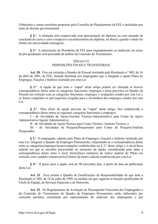 Urbanismo e outras correlatas propostas pelo Conselho de Planejamento da FEE e instituídas por
meio de decreto governamental.
§ 2.º A titulação será comprovada com apresentação do diploma ou com atestado de
conclusão do curso e com o respectivo reconhecimento do diploma, no Brasil, quando o título for
obtido em universidade estrangeira.
§ 3.º A autorização do Presidente da FEE para enquadramento ou matrícula em curso
de pós-graduação será precedida de análise da Comissão de Treinamento.
TÍTULO VI
DISPOSIÇÕES FINAIS E TRANSITÓRIAS
Art. 20. Fica em extinção o Quadro de Pessoal instituído pela Resolução n º 002, de 16
de abril de 2001, da FEE, ficando facultada aos empregados que o integram a opção Plano de
Empregos, Funções e Salários instituído por esta Lei.
§ 1.º A opção de que trata o “caput” deste artigo poderá ser efetuada se houver
correspondência direta entre as categorias funcionais, empregos e áreas previstos no Quadro de
Pessoal em extinção com as categorias funcionais, empregos e ocupações criados por esta Lei e
se forem cumpridos os pré-requisitos exigidos para a investidura dos empregos criados por esta
Lei.
§ 2.º Para efeito da opção prevista no “caput” deste artigo, fica estabelecida a
correspondência direta entres as seguintes categorias funcionais e empregos:
I - de Atividades de Apoio/Auxiliar Técnico-Administrativo para Corpo de Apoio
Administrativo/Agente Administrativo;
II - de Atividades de Apoio/Técnico para Corpo Técnico/ Analista Técnico; e
III - de Atividades de Pesquisa/Pesquisador para Corpo de Pesquisa/Analista
Pesquisador.
§ 3.º O empregado, optante pelo Plano de Empregos, Funções e Salários instituído por
esta Lei, integrará o Quadro de Empregos Permanentes, respeitando-se a correspondência direta
entre as categorias/empregos/áreas/ocupações estabelecidas no § 2.º deste artigo e o nível/faixa
salarial em que se encontra posicionado no momento da opção, considerando para tanto a
correspondência direta entre o nível (letra)/faixa (número) da matriz salarial do Plano em
extinção com o padrão (número)/nível (letra) da matriz salarial estabelecida por esta Lei.
§ 4.º O prazo para a opção será de 90 (noventa) dias, a partir da data da publicação
desta Lei.
Art. 21. Fica extinto o Quadro de Gratificações de Responsabilidade de que trata a
Resolução n.º 002, de 19 de julho de 1999, na medida em que vagarem as funções gratificadas de
Chefe de Equipe, de Serviços Especiais e de Motorista.
Art. 22. Os Regulamentos de Avaliação de Desempenho Funcional dos Empregados e
da Comissão de Treinamento do Quadro de Empregos Permanentes serão elaborados por
comissão paritária, constituída por representantes do sindicato dos empregados e por
http://www.al.rs.gov.br/legis 8
 