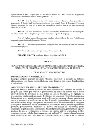 representantes da FEE, e aprovados por decreto da Chefia do Poder Executivo, no prazo de
noventa dias, contados da data da publicação desta Lei.
Art. 23. Para fins da promoção estabelecida no art. 14 desta Lei, fica garantido aos
empregados do Quadro de Pessoal em extinção, que optarem pelo Plano de Empregos, Funções e
Salários instituído por esta Lei, o tempo de permanência no nível salarial em que estavam no
momento da opção.
Art. 24. Nos atos de admissão e demais documentos de identificação do empregado,
deverão constar a flexão de gênero que indica o sexo do ocupante de emprego.
Art. 25. Aplica-se, subsidiariamente a esta Lei, a Consolidação das Leis Trabalhistas e
os princípios gerais da Administração Pública.
Art. 26. As despesas decorrentes da execução desta Lei correrão à conta de dotações
orçamentárias próprias.
Art. 27. Esta Lei entra em vigor na data de sua publicação.
PALÁCIO PIRATINI, em Porto Alegre, 13 de janeiro de 2014.
_________________________________________________
ANEXO I
ESPECIFICAÇÕES DOS EMPREGOS DO QUADRO DE EMPREGOS PERMANENTES DA
FUNDAÇÃO DE ECONOMIA E ESTATÍSTICA SIEGFRIED EMANUEL HEUSER
I - CORPO DE APOIO ADMINISTRATIVO
EMPREGO: AGENTE ADMINISTRATIVO
Descrição Sintética: executar atividades rotineiras, envolvendo a execução de trabalhos
administrativos, com alguma complexidade, que oscila de acordo com o setor de cada unidade
organizacional.
AGENTE ADMINISTRATIVO: ASSISTENTE ADMINISTRATIVO
Descrição Analítica: realizar atividades de apoio administrativo; colaborar em estudos e
pesquisas que tenham por objetivo o aprimoramento de normas de trabalho para o melhor
desenvolvimento das atividades da FEE; efetuar os serviços de digitação, de expedição, de
processamento e de tabulação de dados e de relatórios dos serviços da FEE; realizar pesquisa de
legislação e de jurisprudência; organizar arquivos de processos; estudar e informar processos que
tratem de assuntos relacionados com a sua área de atuação, preparando os expedientes que se
fizerem necessários; redigir correspondências administrativas; exercer atividades de recepção e
expedição de documentos; efetuar, sob supervisão, o cadastro de pessoal, material e patrimônio;
promover, periodicamente, inventários do material em estoque ou movimento; prestar
informações ao público quanto ao andamento de expedientes; organizar, por orientação superior,
coletânea de leis, de regulamentos, de normas e de projetos relativos às atividades da FEE;
pesquisar, processar e tabular dados necessários à atividade da FEE; executar todas as funções de
apoio administrativo, tais como protocolo e arquivo, confecção e expedição de documentos
http://www.al.rs.gov.br/legis 9
 