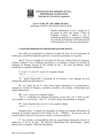 http://www.al.rs.gov.br/legis
ESTADO DO RIO GRANDE DO SUL
ASSEMBLEIA LEGISLATIVA
Gabinete de Consultoria Legislativa
LEI Nº 14.501, DE 3 DE ABRIL DE 2014.
(publicada no DOE n.º 065, de 04 de abril de 2014)
Introduz modificações na Lei n.º 14.468, de 21
de janeiro de 2014, que institui o Plano de
Empregos, Funções e Salários e cria os
empregos permanentes e os empregos e funções
em comissão da Fundação de Proteção Especial
do Rio Grande do Sul, e dá outras providências.
O GOVERNADOR DO ESTADO DO RIO GRANDE DO SUL.
Faço saber, em cumprimento ao disposto no artigo 82, inciso IV, da Constituição do
Estado, que a Assembleia Legislativa aprovou e eu sanciono e promulgo a Lei seguinte:
Art. 1º Na Lei n.º 14.468, de 21 de janeiro de 2014, que institui o Plano de Empregos,
Funções e Salários e cria os empregos permanentes e os empregos e funções em comissão da
Fundação de Proteção Especial do Rio Grande do Sul, e dá outras providências, ficam
introduzidas as seguintes modificações:
I – no art. 3.º, o inciso VI passa a ter a seguinte redação:
“Art. 3.º ...........................................
..........................................................
VI - Agente Operacional I, constituído de 96 (noventa e seis) empregos de nível
fundamental, padrão de salário básico I.”
II - no “caput” do art. 4.º, onde consta Agente Operacional II, correspondente à
ocupação de Auxiliar de Rouparia, Lavadeira, Cozinheiro, fica alterada a denominação para
Agente Operacional I.
III - o art. 6.º passa a ter a seguinte redação:
“Art. 6.º A admissão nos empregos permanentes, de que trata o art. 3.º desta Lei, dar-
se-á no padrão e no nível inicial – letra “A” – da matriz salarial correspondente ao emprego.”
IV - inclui parágrafo único no art. 6.º com a seguinte redação:
“Art. 6.º .....................................
Parágrafo único. A seleção dos empregados do Quadro de Empregos Permanentes da
Fundação de Proteção Especial do Rio Grande do Sul − FPERGS − dar-se-á por meio de
concurso público de provas, ou de provas e títulos, e exame psicotécnico.”
V - fica alterada a correspondência direta do cargo/emprego permanente, descrito no
quadro do § 1º do art. 20, para " De: Oficial de Manutenção; Para: Denominação - Agente
Operacional II, Ocupação - Oficial de Manutenção.
 