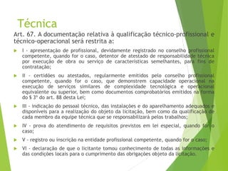 Técnica
Art. 67. A documentação relativa à qualificação técnico-profissional e
técnico-operacional será restrita a:
 I - apresentação de profissional, devidamente registrado no conselho profissional
competente, quando for o caso, detentor de atestado de responsabilidade técnica
por execução de obra ou serviço de características semelhantes, para fins de
contratação;
 II - certidões ou atestados, regularmente emitidos pelo conselho profissional
competente, quando for o caso, que demonstrem capacidade operacional na
execução de serviços similares de complexidade tecnológica e operacional
equivalente ou superior, bem como documentos comprobatórios emitidos na forma
do § 3º do art. 88 desta Lei;
 III - indicação do pessoal técnico, das instalações e do aparelhamento adequados e
disponíveis para a realização do objeto da licitação, bem como da qualificação de
cada membro da equipe técnica que se responsabilizará pelos trabalhos;
 IV - prova do atendimento de requisitos previstos em lei especial, quando for o
caso;
 V - registro ou inscrição na entidade profissional competente, quando for o caso;
 VI - declaração de que o licitante tomou conhecimento de todas as informações e
das condições locais para o cumprimento das obrigações objeto da licitação.
 