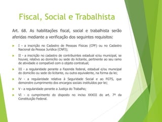 Fiscal, Social e Trabalhista
Art. 68. As habilitações fiscal, social e trabalhista serão
aferidas mediante a verificação dos seguintes requisitos:
 I - a inscrição no Cadastro de Pessoas Físicas (CPF) ou no Cadastro
Nacional da Pessoa Jurídica (CNPJ);
 II - a inscrição no cadastro de contribuintes estadual e/ou municipal, se
houver, relativo ao domicílio ou sede do licitante, pertinente ao seu ramo
de atividade e compatível com o objeto contratual;
 III - a regularidade perante a Fazenda federal, estadual e/ou municipal
do domicílio ou sede do licitante, ou outra equivalente, na forma da lei;
 IV - a regularidade relativa à Seguridade Social e ao FGTS, que
demonstre cumprimento dos encargos sociais instituídos por lei;
 V - a regularidade perante a Justiça do Trabalho;
 VI - o cumprimento do disposto no inciso XXXIII do art. 7º da
Constituição Federal.
 