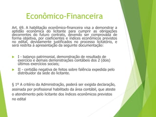 Econômico-Financeira
Art. 69. A habilitação econômico-financeira visa a demonstrar a
aptidão econômica do licitante para cumprir as obrigações
decorrentes do futuro contrato, devendo ser comprovada de
forma objetiva, por coeficientes e índices econômicos previstos
no edital, devidamente justificados no processo licitatório, e
será restrita à apresentação da seguinte documentação:
 I - balanço patrimonial, demonstração de resultado de
exercício e demais demonstrações contábeis dos 2 (dois)
últimos exercícios sociais;
 II - certidão negativa de feitos sobre falência expedida pelo
distribuidor da sede do licitante.
§ 1º A critério da Administração, poderá ser exigida declaração,
assinada por profissional habilitado da área contábil, que ateste
o atendimento pelo licitante dos índices econômicos previstos
no edital
 