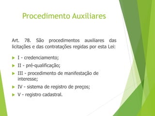 Procedimento Auxiliares
Art. 78. São procedimentos auxiliares das
licitações e das contratações regidas por esta Lei:
 I - credenciamento;
 II - pré-qualificação;
 III - procedimento de manifestação de
interesse;
 IV - sistema de registro de preços;
 V - registro cadastral.
 