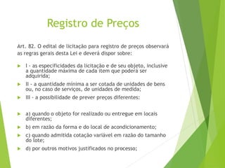 Registro de Preços
Art. 82. O edital de licitação para registro de preços observará
as regras gerais desta Lei e deverá dispor sobre:
 I - as especificidades da licitação e de seu objeto, inclusive
a quantidade máxima de cada item que poderá ser
adquirida;
 II - a quantidade mínima a ser cotada de unidades de bens
ou, no caso de serviços, de unidades de medida;
 III - a possibilidade de prever preços diferentes:
 a) quando o objeto for realizado ou entregue em locais
diferentes;
 b) em razão da forma e do local de acondicionamento;
 c) quando admitida cotação variável em razão do tamanho
do lote;
 d) por outros motivos justificados no processo;
 