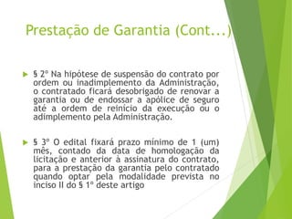 Prestação de Garantia (Cont...)
 § 2º Na hipótese de suspensão do contrato por
ordem ou inadimplemento da Administração,
o contratado ficará desobrigado de renovar a
garantia ou de endossar a apólice de seguro
até a ordem de reinício da execução ou o
adimplemento pela Administração.
 § 3º O edital fixará prazo mínimo de 1 (um)
mês, contado da data de homologação da
licitação e anterior à assinatura do contrato,
para a prestação da garantia pelo contratado
quando optar pela modalidade prevista no
inciso II do § 1º deste artigo
 