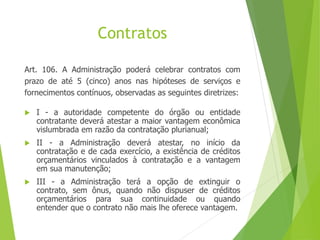 Contratos
Art. 106. A Administração poderá celebrar contratos com
prazo de até 5 (cinco) anos nas hipóteses de serviços e
fornecimentos contínuos, observadas as seguintes diretrizes:
 I - a autoridade competente do órgão ou entidade
contratante deverá atestar a maior vantagem econômica
vislumbrada em razão da contratação plurianual;
 II - a Administração deverá atestar, no início da
contratação e de cada exercício, a existência de créditos
orçamentários vinculados à contratação e a vantagem
em sua manutenção;
 III - a Administração terá a opção de extinguir o
contrato, sem ônus, quando não dispuser de créditos
orçamentários para sua continuidade ou quando
entender que o contrato não mais lhe oferece vantagem.
 
