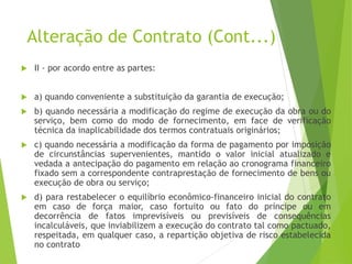 Alteração de Contrato (Cont...)
 II - por acordo entre as partes:
 a) quando conveniente a substituição da garantia de execução;
 b) quando necessária a modificação do regime de execução da obra ou do
serviço, bem como do modo de fornecimento, em face de verificação
técnica da inaplicabilidade dos termos contratuais originários;
 c) quando necessária a modificação da forma de pagamento por imposição
de circunstâncias supervenientes, mantido o valor inicial atualizado e
vedada a antecipação do pagamento em relação ao cronograma financeiro
fixado sem a correspondente contraprestação de fornecimento de bens ou
execução de obra ou serviço;
 d) para restabelecer o equilíbrio econômico-financeiro inicial do contrato
em caso de força maior, caso fortuito ou fato do príncipe ou em
decorrência de fatos imprevisíveis ou previsíveis de consequências
incalculáveis, que inviabilizem a execução do contrato tal como pactuado,
respeitada, em qualquer caso, a repartição objetiva de risco estabelecida
no contrato
 