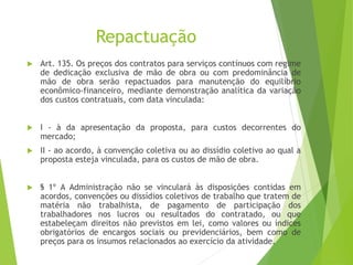 Repactuação
 Art. 135. Os preços dos contratos para serviços contínuos com regime
de dedicação exclusiva de mão de obra ou com predominância de
mão de obra serão repactuados para manutenção do equilíbrio
econômico-financeiro, mediante demonstração analítica da variação
dos custos contratuais, com data vinculada:
 I - à da apresentação da proposta, para custos decorrentes do
mercado;
 II - ao acordo, à convenção coletiva ou ao dissídio coletivo ao qual a
proposta esteja vinculada, para os custos de mão de obra.
 § 1º A Administração não se vinculará às disposições contidas em
acordos, convenções ou dissídios coletivos de trabalho que tratem de
matéria não trabalhista, de pagamento de participação dos
trabalhadores nos lucros ou resultados do contratado, ou que
estabeleçam direitos não previstos em lei, como valores ou índices
obrigatórios de encargos sociais ou previdenciários, bem como de
preços para os insumos relacionados ao exercício da atividade.
 