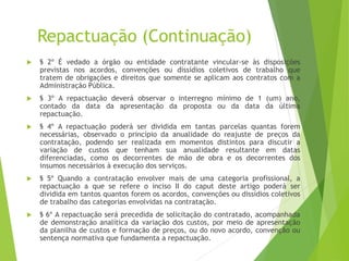 Repactuação (Continuação)
 § 2º É vedado a órgão ou entidade contratante vincular-se às disposições
previstas nos acordos, convenções ou dissídios coletivos de trabalho que
tratem de obrigações e direitos que somente se aplicam aos contratos com a
Administração Pública.
 § 3º A repactuação deverá observar o interregno mínimo de 1 (um) ano,
contado da data da apresentação da proposta ou da data da última
repactuação.
 § 4º A repactuação poderá ser dividida em tantas parcelas quantas forem
necessárias, observado o princípio da anualidade do reajuste de preços da
contratação, podendo ser realizada em momentos distintos para discutir a
variação de custos que tenham sua anualidade resultante em datas
diferenciadas, como os decorrentes de mão de obra e os decorrentes dos
insumos necessários à execução dos serviços.
 § 5º Quando a contratação envolver mais de uma categoria profissional, a
repactuação a que se refere o inciso II do caput deste artigo poderá ser
dividida em tantos quantos forem os acordos, convenções ou dissídios coletivos
de trabalho das categorias envolvidas na contratação.
 § 6º A repactuação será precedida de solicitação do contratado, acompanhada
de demonstração analítica da variação dos custos, por meio de apresentação
da planilha de custos e formação de preços, ou do novo acordo, convenção ou
sentença normativa que fundamenta a repactuação.
 