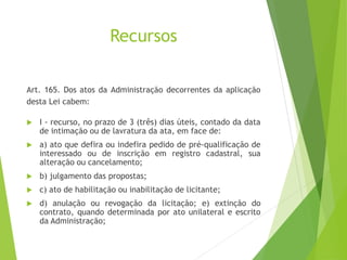 Recursos
Art. 165. Dos atos da Administração decorrentes da aplicação
desta Lei cabem:
 I - recurso, no prazo de 3 (três) dias úteis, contado da data
de intimação ou de lavratura da ata, em face de:
 a) ato que defira ou indefira pedido de pré-qualificação de
interessado ou de inscrição em registro cadastral, sua
alteração ou cancelamento;
 b) julgamento das propostas;
 c) ato de habilitação ou inabilitação de licitante;
 d) anulação ou revogação da licitação; e) extinção do
contrato, quando determinada por ato unilateral e escrito
da Administração;
 