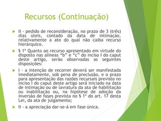 Recursos (Continuação)
 II - pedido de reconsideração, no prazo de 3 (três)
dias úteis, contado da data de intimação,
relativamente a ato do qual não caiba recurso
hierárquico.
 § 1º Quanto ao recurso apresentado em virtude do
disposto nas alíneas “b” e “c” do inciso I do caput
deste artigo, serão observadas as seguintes
disposições:
 I - a intenção de recorrer deverá ser manifestada
imediatamente, sob pena de preclusão, e o prazo
para apresentação das razões recursais previsto no
inciso I do caput deste artigo será iniciado na data
de intimação ou de lavratura da ata de habilitação
ou inabilitação ou, na hipótese de adoção da
inversão de fases prevista no § 1º do art. 17 desta
Lei, da ata de julgamento;
 II - a apreciação dar-se-á em fase única.
 