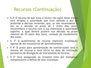 Recursos (Continuação)
 § 2º O recurso de que trata o inciso I do caput deste artigo
será dirigido à autoridade que tiver editado o ato ou
proferido a decisão recorrida, que, se não reconsiderar o
ato ou a decisão no prazo de 3 (três) dias úteis,
encaminhará o recurso com a sua motivação à autoridade
superior, a qual deverá proferir sua decisão no prazo
máximo de 10 (dez) dias úteis, contado do recebimento
dos autos.
 § 3º O acolhimento do recurso implicará invalidação
apenas de ato insuscetível de aproveitamento.
 § 4º O prazo para apresentação de contrarrazões será o
mesmo do recurso e terá início na data de intimação
pessoal ou de divulgação da interposição do recurso.
 § 5º Será assegurado ao licitante vista dos elementos
indispensáveis à defesa de seus interesses.
 