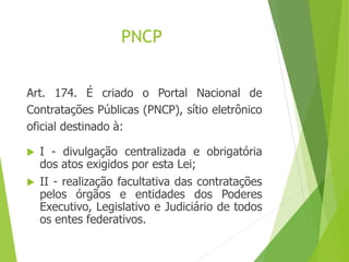 PNCP
Art. 174. É criado o Portal Nacional de
Contratações Públicas (PNCP), sítio eletrônico
oficial destinado à:
 I - divulgação centralizada e obrigatória
dos atos exigidos por esta Lei;
 II - realização facultativa das contratações
pelos órgãos e entidades dos Poderes
Executivo, Legislativo e Judiciário de todos
os entes federativos.
 