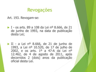 Revogações
Art. 193. Revogam-se:
 I - os arts. 89 a 108 da Lei nº 8.666, de 21
de junho de 1993, na data de publicação
desta Lei;
 II - a Lei nº 8.666, de 21 de junho de
1993, a Lei nº 10.520, de 17 de julho de
2002, e os arts. 1º a 47-A da Lei nº
12.462, de 4 de agosto de 2011, após
decorridos 2 (dois) anos da publicação
oficial desta Lei.
 