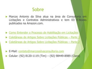 Sobre
 Marcos Antonio da Silva atua na área de Consultoria em
Licitações e Contratos Administrativos e tem 03 E-Books
publicados na Amazon.com.
 Como Entender o Processo de Habilitação em Licitações
 Coletâneas de Artigos Sobre Licitações Públicas – Parte 1
 Coletâneas de Artigos Sobre Licitações Públicas – Parte 2
 E-Mail: contato@marcossilvaconsultoria.com
 Celular: (92) 8120-1119 (Tim) – (92) 98449-8989 (Claro)
 
