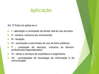 Aplicação
Art. 2º Esta Lei aplica-se a:
 I - alienação e concessão de direito real de uso de bens;
 II - compra, inclusive por encomenda;
 III - locação;
 IV - concessão e permissão de uso de bens públicos;
 V - prestação de serviços, inclusive os técnico-
profissionais especializados;
 VI - obras e serviços de arquitetura e engenharia;
 VII - contratações de tecnologia da informação e de
comunicação.
 