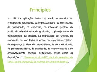 Princípios
Art. 5º Na aplicação desta Lei, serão observados os
princípios da legalidade, da impessoalidade, da moralidade,
da publicidade, da eficiência, do interesse público, da
probidade administrativa, da igualdade, do planejamento, da
transparência, da eficácia, da segregação de funções, da
motivação, da vinculação ao edital, do julgamento objetivo,
da segurança jurídica, da razoabilidade, da competitividade,
da proporcionalidade, da celeridade, da economicidade e do
desenvolvimento nacional sustentável, assim como as
disposições do Decreto-Lei nº 4.657, de 4 de setembro de
1942 (Lei de Introdução às Normas do Direito Brasileiro).
 