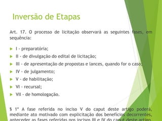 Inversão de Etapas
Art. 17. O processo de licitação observará as seguintes fases, em
sequência:
 I - preparatória;
 II - de divulgação do edital de licitação;
 III - de apresentação de propostas e lances, quando for o caso;
 IV - de julgamento;
 V - de habilitação;
 VI - recursal;
 VII - de homologação.
§ 1º A fase referida no inciso V do caput deste artigo poderá,
mediante ato motivado com explicitação dos benefícios decorrentes,
 