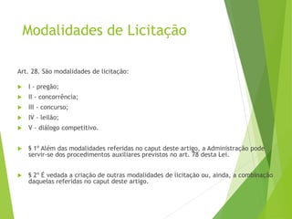 Modalidades de Licitação
Art. 28. São modalidades de licitação:
 I - pregão;
 II - concorrência;
 III - concurso;
 IV - leilão;
 V - diálogo competitivo.
 § 1º Além das modalidades referidas no caput deste artigo, a Administração pode
servir-se dos procedimentos auxiliares previstos no art. 78 desta Lei.
 § 2º É vedada a criação de outras modalidades de licitação ou, ainda, a combinação
daquelas referidas no caput deste artigo.
 