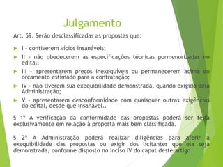Julgamento
Art. 59. Serão desclassificadas as propostas que:
 I - contiverem vícios insanáveis;
 II - não obedecerem às especificações técnicas pormenorizadas no
edital;
 III - apresentarem preços inexequíveis ou permanecerem acima do
orçamento estimado para a contratação;
 IV - não tiverem sua exequibilidade demonstrada, quando exigido pela
Administração;
 V - apresentarem desconformidade com quaisquer outras exigências
do edital, desde que insanável..
§ 1º A verificação da conformidade das propostas poderá ser feita
exclusivamente em relação à proposta mais bem classificada.
§ 2º A Administração poderá realizar diligências para aferir a
exequibilidade das propostas ou exigir dos licitantes que ela seja
demonstrada, conforme disposto no inciso IV do caput deste artigo
 