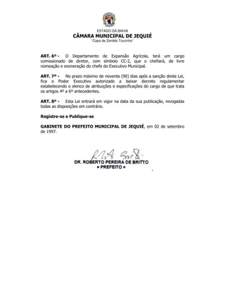 ESTADO DA BAHIA
CÂMARA MUNICIPAL DE JEQUIÉ
“Casa de Zenildo Tourinho”
ART. 6º - O Departamento de Expansão Agrícola, terá um cargo
comissionado de diretor, com símbolo CC-2, que o chefiará, de livre
nomeação e exoneração do chefe do Executivo Municipal.
ART. 7º - No prazo máximo de noventa (90) dias após a sanção desta Lei,
fica o Poder Executivo autorizado a baixar decreto regulamentar
estabelecendo o elenco de atribuições e especificações do cargo de que trata
os artigos 4º a 6º antecedentes.
ART. 8º - Esta Lei entrará em vigor na data da sua publicação, revogadas
todas as disposições em contrário.
Registre-se e Publique-se
GABINETE DO PREFEITO MUNICIPAL DE JEQUIÉ, em 02 de setembro
de 1997.
 