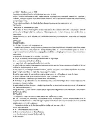 Lei 16567 - 9 de Setembro de 2010
Publicado no Diário Oficial nº. 8300 de 9 de Setembro de 2010
Súmula: Institui normas gerais para a execução de atividades concernentes à prevenção e combate a
incêndio,tendoporobjetivoprotegeravidadaspessoase reduzirdanosaomeioambiente e aopatrimônio,
conforme especifica.
A Assembléia Legislativa do Estado do Paraná decretou e eu sanciono a seguinte lei:
CAPÍTULO I
Do objeto e do âmbito de aplicação
Art. 1º. Esta lei institui normasgeraispara a execução de atividadesconcernentesàprevençãoe combate
a incêndio, tendo por objetivo proteger a vida das pessoas e reduzir danos ao meio ambiente e ao
patrimônio.
Parágrafoúnico.Esta lei se aplicaàsedificaçõese áreasde risco,urbanase rurais,localizadas noEstadodo
Paraná.
CAPÍTULO II
DAS DEFINIÇÕES
Art. 2°. Para fins desta Lei, consideram-se:
I - medidasde segurança:oconjuntode dispositivosousistemasasereminstaladosnasedificaçõese áreas
de risco, necessários para propiciar a tranquilidade pública e a incolumidade das pessoas, evitar o
surgimentode incêndio,limitarsuapropagação,possibilitaraextinção,preservandoomeioambientee o
patrimônio;
II - atividades de prevenção e combate a incêndios:
a) edição de normas para a instituição de medidas de segurança;
b) as operações de combate a incêndio;
c) a supervisão sobre a atividade de bombeiros civis;
d) a definiçãotécnicade hidrantese outrosequipamentos,aseremobservadaspeloprestadordoserviço
público de abastecimento de água;
e) o exercíciodo poderde políciaadministrativo,visandoasseguraroadequadocumprimentodasnormas
de prevenção e combate ao incêndio, inclusive por meio de:
1. análise e aprovação de planos de segurança, de projetos de edificação e de áreas de risco;
2. autorização para que determinado imóvel ou espaço possa ser utilizado;
3. ações de vistoria e de requisição e análise de documentos;
4. declaração de que determinada área é de risco, inclusive com interdição de seu acesso a pessoas não
expressamente autorizadas;
5. realizaçãode períciastécnicase estudosvisandoavaliarascausasde incêndio,bemcomoodesempenho
das medidas de segurança;
Parágrafoúnico.As períciastécnicasde que trata o presente artigonãose confundemcoma competência
da Polícia Científica.
CAPÍTULO III
DO CONSELHO ESTADUAL DE SEGURANÇA CONTRA INCÊNDIO - CONESCI
Art. 3º. Fica criado, no âmbito da Secretaria de Estado da Segurança Pública, o Conselho Estadual de
SegurançaContraIncêndio - CONESCI,órgãosuperiornormativoe consultivoparaosassuntosde que trata
esta Lei, com os membros, a saber:
I - Comandante do Corpo de Bombeiros Militar do Paraná, que o presidirá;
II - um representante:
a) da Secretaria de Estado da Saúde;
b) da Secretaria de Estado de Obras Púbicas;
c) da Coordenadoria Estadual da Defesa Civil;
d) da Casa Civil;
 