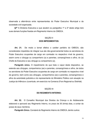 10
observada a alternância entre representantes do Poder Executivo Municipal e da
sociedade civil organizada.
§7º A Diretoria Executiva a que aludem os parágrafos 1º e 2º deste artigo terá
suas demais funções fixadas em Regimento Interno do CMDCA.
SEÇÃO II
DOS IMPEDIMENTOS:
Art. 21. De modo a tornar efetivo o caráter paritário do CMDCA, são
considerados impedidos de integrar sua ala não-governamental todos os servidores do
Poder Executivo ocupantes de cargo em comissão no respectivo nível de governo,
assim como o cônjuge ou companheiro (a) e parentes, consangüíneos e afins, do (a)
Chefe do Executivo e seu cônjuge ou companheiro (a).
Parágrafo único. O impedimento de que trata o caput deste dispositivo, se
estende aos cônjuges, companheiros (as) e parentes, consangüíneos e afins, de todos
os servidores do Poder Executivo ocupantes de cargo em comissão no respectivo nível
de governo, bem como aos cônjuges, companheiros (as) e parentes, consangüíneos e
afins da autoridade judiciária e do representante do Ministério Público com atuação na
Justiça da Infância e Juventude, em exercício na Comarca (Foro Regional ou Distrital).
SEÇÃO III
DO REGIMENTO INTERNO:
Art. 22. O Conselho Municipal dos Direitos da Criança e do Adolescente
elaborará e aprovará seu Regimento Interno, no prazo de 30 (trinta) dias, a contar da
posse de seus membros.
Parágrafo Único. Constará do Regimento Interno do CMDCA, dentre outros:
 