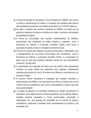 11
a) A forma de escolha do Presidente e Vice-Presidente do CMDCA, bem como,
na falta ou impedimentos de ambos, a condução dos trabalhos pelo decano
dos conselheiros presentes, nos moldes do contido no art. 20º §5º, desta Lei.
b) As datas e horários das reuniões ordinárias do CMDCA, de modo que se
garanta a presença de todos os membros do órgão e permita a participação
da população em geral;
c) A forma de convocação das reuniões extraordinárias do CMDCA,
comunicação aos integrantes do órgão, titulares e suplentes, Juízo e
Promotoria da Infância e Juventude, Conselho Tutelar, bem como à
população em geral, inclusive via órgãos de imprensa locais;
d) A forma de inclusão das matérias em pauta de discussão e deliberação, com
a obrigatoriedade de sua prévia comunicação aos conselheiros, Juízo e
Promotoria da Infância e Juventude, Conselho Tutelar, e à população em
geral, que no caso das reuniões ordinárias deverá ter uma antecedência
mínima de 10 (dez) dias;
e) A possibilidade da discussão de temas que não tenham sido previamente
incluídos na pauta, desde que relevantes e/ou urgentes, notadamente
mediante provocação do Juízo e Promotoria da Infância e Juventude e/ou do
Conselho Tutelar;
f) O quorum mínimo necessário à instalação das sessões ordinárias e
extraordinárias do CMDCA, que não deverá ser inferior à metade mais um do
número total de conselheiros, bem como o procedimento a adotar caso não
seja aquele atingido;
g) A criação de câmaras ou comissões temáticas em caráter permanente ou
temporário, para análise previa de temas específicos, como políticas básicas,
proteção especial, orçamento e fundo, comunicação, articulação e
mobilização, etc., que deverão ser compostos de no mínimo 04 (quatro)
conselheiros, observada a paridade entre representantes do governo e da
sociedade civil;
 