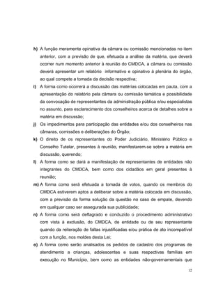 12
h) A função meramente opinativa da câmara ou comissão mencionadas no item
anterior, com a previsão de que, efetuada a análise da matéria, que deverá
ocorrer num momento anterior à reunião do CMDCA, a câmara ou comissão
deverá apresentar um relatório informativo e opinativo à plenária do órgão,
ao qual compete a tomada da decisão respectiva;
i) A forma como ocorrerá a discussão das matérias colocadas em pauta, com a
apresentação do relatório pela câmara ou comissão temática e possibilidade
da convocação de representantes da administração pública e/ou especialistas
no assunto, para esclarecimento dos conselheiros acerca de detalhes sobre a
matéria em discussão;
j) Os impedimentos para participação das entidades e/ou dos conselheiros nas
câmaras, comissões e deliberações do Órgão;
k) O direito de os representantes do Poder Judiciário, Ministério Público e
Conselho Tutelar, presentes à reunião, manifestarem-se sobre a matéria em
discussão, querendo;
l) A forma como se dará a manifestação de representantes de entidades não
integrantes do CMDCA, bem como dos cidadãos em geral presentes à
reunião;
m) A forma como será efetuada a tomada de votos, quando os membros do
CMDCA estiverem aptos a deliberar sobre a matéria colocada em discussão,
com a previsão da forma solução da questão no caso de empate, devendo
em qualquer caso ser assegurada sua publicidade;
n) A forma como será deflagrado e conduzido o procedimento administrativo
com vista à exclusão, do CMDCA, de entidade ou de seu representante
quando da reiteração de faltas injustificadas e/ou prática de ato incompatível
com a função, nos moldes desta Lei;
o) A forma como serão analisados os pedidos de cadastro dos programas de
atendimento a crianças, adolescentes e suas respectivas famílias em
execução no Município, bem como as entidades não-governamentais que
 