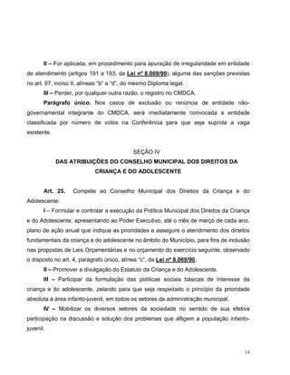 14
II – For aplicada, em procedimento para apuração de irregularidade em entidade
de atendimento (artigos 191 a 193, da Lei nº 8.069/90), alguma das sanções previstas
no art. 97, inciso II, alíneas “b” a “d”, do mesmo Diploma legal.
III – Perder, por qualquer outra razão, o registro no CMDCA.
Parágrafo único. Nos casos de exclusão ou renúncia de entidade não-
governamental integrante do CMDCA, será imediatamente convocada a entidade
classificada por número de votos na Conferência para que seja suprida a vaga
existente.
SEÇÃO IV
DAS ATRIBUIÇÕES DO CONSELHO MUNICIPAL DOS DIREITOS DA
CRIANÇA E DO ADOLESCENTE
Art. 25. Compete ao Conselho Municipal dos Direitos da Criança e do
Adolescente:
I – Formular e controlar a execução da Política Municipal dos Direitos da Criança
e do Adolescente, apresentando ao Poder Executivo, até o mês de março de cada ano,
plano de ação anual que indique as prioridades e assegure o atendimento dos direitos
fundamentais da criança e do adolescente no âmbito do Município, para fins de inclusão
nas propostas de Leis Orçamentárias e no orçamento do exercício seguinte, observado
o disposto no art. 4, parágrafo único, alínea “c”, da Lei nº 8.069/90.
II – Promover a divulgação do Estatuto da Criança e do Adolescente.
III – Participar da formulação das políticas sociais básicas de interesse da
criança e do adolescente, zelando para que seja respeitado o princípio da prioridade
absoluta à área infanto-juvenil, em todos os setores da administração municipal.
IV – Mobilizar os diversos setores da sociedade no sentido de sua efetiva
participação na discussão e solução dos problemas que afligem a população infanto-
juvenil.
 