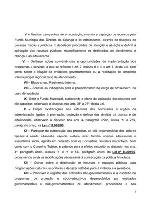 15
V – Realizar campanhas de arrecadação, visando a captação de recursos pelo
Fundo Municipal dos Direitos da Criança e do Adolescente, através de doações de
pessoas físicas e jurídicas. Estabelecer prioridades de atenção e atuação e definir a
aplicação dos recursos públicos, especificamente os destinados ao atendimento à
criança e ao adolescente.
VI - Deliberar sobre conveniências e oportunidades de implementação dos
programas e serviços, a que se referem o art. 2, incisos II e III e art. 4, desta Lei, bem
como sobre a criação de entidades governamentais ou a realização de consórcio
Intermunicipal regionalizado de atendimento;
VII – Elaborar seu Regimento Interno.
VIII – Solicitar as indicações para o preenchimento de cargo de conselheiro, no
caso de vacância.
IX- Gerir o Fundo Municipal, elaborando o plano de aplicação dos recursos por
ele captados, observado o disposto nos arts. 34º a 37º, desta Lei.
X – Propor modificações nas estruturas das secretarias e órgãos da
administração ligados à promoção, proteção e defesa dos direitos da criança e do
adolescente, observado o disposto nos arts. 4, parágrafo único, alínea “b” e 259,
parágrafo único, da Lei nº 8.069/90.
XI – Participar da elaboração das propostas de leis orçamentárias dos setores
ligados à saúde, educação, esporte, cultura, lazer, família, criança, adolescente e
assistência social, agindo em conjunto com os Conselhos Setoriais respectivos, bem
como com o Conselho Tutelar, e zelando para o efetivo respeito ao disposto nos arts.
4º, parágrafo único, alíneas “c” e “d” e 134, parágrafo único, da Lei nº 8.069/90,
promovendo ainda as modificações necessárias à consecução da política formulada.
XII – Opinar sobre a destinação de recursos e espaços públicos para
programações culturais, esportivas e de lazer voltadas para a infância e a juventude.
XIII – Promover o registro das entidades não-governamentais e a inscrição de
programas de proteção e sócio-educativos desenvolvidos por entidades
governamentais e não-governamentais de atendimento, procedendo a seu
 