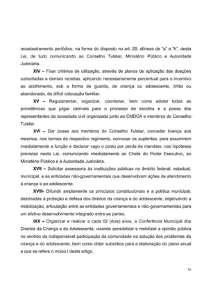 16
recadastramento periódico, na forma do disposto no art. 28, alíneas de “a” a “h”, desta
Lei, de tudo comunicando ao Conselho Tutelar, Ministério Público e Autoridade
Judiciária.
XIV – Fixar critérios de utilização, através de planos de aplicação das doações
subsidiadas e demais receitas, aplicando necessariamente percentual para o incentivo
ao acolhimento, sob a forma de guarda, de criança ou adolescente, órfão ou
abandonado, de difícil colocação familiar.
XV – Regulamentar, organizar, coordenar, bem como adotar todas as
providências que julgar cabíveis para o processo de escolha e a posse dos
representantes da sociedade civil organizada junto ao CMDCA e membros do Conselho
Tutelar.
XVI – Dar posse aos membros do Conselho Tutelar, conceder licença aos
mesmos, nos termos do respectivo regimento, convocar os suplentes, para assumirem
imediatamente a função e declarar vago o posto por perda de mandato, nas hipóteses
previstas nesta Lei, comunicando imediatamente ao Chefe do Poder Executivo, ao
Ministério Público e à Autoridade Judiciária.
XVII – Solicitar assessoria às instituições públicas no âmbito federal, estadual,
municipal, e às entidades não-governamentais que desenvolvam ações de atendimento
à criança e ao adolescente.
XVIII- Difundir amplamente os princípios constitucionais e a política municipal,
destinadas à proteção e defesa dos direitos da criança e do adolescente, objetivando a
mobilização, articulação entre as entidades governamentais e não-governamentais para
um efetivo desenvolvimento integrado entre as partes.
IXX – Organizar e realizar a cada 02 (dois) anos, a Conferência Municipal dos
Direitos da Criança e do Adolescente, visando sensibilizar e mobilizar a opinião pública
no sentido da indispensável participação da comunidade na solução dos problemas da
criança e do adolescente, bem como obter subsídios para a elaboração do plano anual
a que se refere o inciso I deste artigo.
 