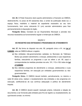 17
Art. 26. O Poder Executivo dará suporte administrativo e financeiro ao CMDCA,
destinando-lhe, no prazo de 60 (sessenta) dias, a contar da publicação desta Lei, o
espaço físico, mobiliário e material de expediente necessário ao seu bom
funcionamento, bem como colocando 01 (um) servidor administrativo para ficar
permanentemente à disposição do órgão.
Parágrafo Único. Constará da Lei Orçamentária Municipal a previsão dos
recursos necessários ao funcionamento regular e ininterrupto do CMDCA.
SEÇÃO V
DO REGISTRO DAS ENTIDADES E PROGRAMAS DE ATENDIMENTO
Art. 27. Na forma do disposto nos arts. 90, parágrafo único e 91, da Lei nº
8.069/90, cabe ao CMDCA efetuar o registro:
a) Das entidades não-governamentais sediadas no Município de Telêmaco
Borba que prestem atendimento a crianças, adolescentes e suas respectivas
famílias, executando os programas a que se refere o art. 90, caput e
correspondentes às medidas previstas nos arts. 101, 112 e 129, todos da Lei
nº 8.069/90;
b) Dos referidos programas de atendimento a crianças, adolescentes e suas
respectivas famílias, em execução por entidades governamentais ou não-
governamentais.
Parágrafo Único. O CMDCA deverá também, periodicamente, no máximo a
cada 02 (dois) anos, realizar o recadastramento das entidades e dos programas em
execução, certificando-se de sua contínua adequação à política de atendimento
traçada.
Art. 28. O CMDCA deverá expedir resolução própria, indicando a relação de
documentos a ser fornecida pela entidade para fins de registro ou recadastramento, da
qual deverá constar, no mínimo:
 
