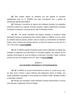 19
§2º Será negado registro ao programa que não respeite os princípios
estabelecidos pela Lei nº 8.069/90 e/ou seja, incompatível com a política de
atendimento definida pelo CMDCA.
§3º Verificada a ocorrência de alguma das hipóteses previstas nos parágrafos
anteriores, poderá ser a qualquer momento cassado o registro originalmente concedido
à entidade ou programa, comunicando-se o fato ao Ministério Público.
Art. 30. Em sendo constatado que alguma entidade ou programa esteja
atendendo crianças ou adolescentes sem o devido registro no CMDCA, ou com o prazo
de validade deste já expirado, deverá o fato ser levado ao conhecimento do Ministério
Público, para a tomada das medidas cabíveis, na forma do disposto nos arts. 95, 97 e
191 a 193, todos da Lei nº 8.069/90.
Art. 31. O CMDCA expedirá resolução própria dando publicidade ao registro das
entidades e programas que preencherem os requisitos exigidos, sem prejuízo de sua
imediata comunicação ao Juízo da Infância e Juventude e Conselho Tutelar, conforme
previsto nos arts. 90, parágrafo único e 91, caput, da Lei nº 8.069/90.
SEÇÃO VI
DAS REUNIÕES ORDINÁRIAS E EXTRAORDINÁRIAS
Art. 32. O CMDCA se reunirá ordinariamente ao menos, 01 (uma) vez por mês,
em data, local e horário a serem definidos pelo Regimento Interno do Órgão, com
ampla publicidade à população e comunicação ao Conselho Tutelar, Ministério Público
e Autoridade Judiciária.
§1º Sempre que necessário, serão realizadas reuniões extraordinárias, na forma
como dispuser o Regimento Interno do Órgão.
 