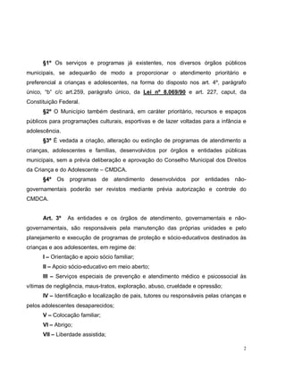 2
§1º Os serviços e programas já existentes, nos diversos órgãos públicos
municipais, se adequarão de modo a proporcionar o atendimento prioritário e
preferencial a crianças e adolescentes, na forma do disposto nos art. 4º, parágrafo
único, “b” c/c art.259, parágrafo único, da Lei nº 8.069/90 e art. 227, caput, da
Constituição Federal.
§2º O Município também destinará, em caráter prioritário, recursos e espaços
públicos para programações culturais, esportivas e de lazer voltadas para a infância e
adolescência.
§3º É vedada a criação, alteração ou extinção de programas de atendimento a
crianças, adolescentes e famílias, desenvolvidos por órgãos e entidades públicas
municipais, sem a prévia deliberação e aprovação do Conselho Municipal dos Direitos
da Criança e do Adolescente – CMDCA.
§4º Os programas de atendimento desenvolvidos por entidades não-
governamentais poderão ser revistos mediante prévia autorização e controle do
CMDCA.
Art. 3º As entidades e os órgãos de atendimento, governamentais e não-
governamentais, são responsáveis pela manutenção das próprias unidades e pelo
planejamento e execução de programas de proteção e sócio-educativos destinados às
crianças e aos adolescentes, em regime de:
I – Orientação e apoio sócio familiar;
II – Apoio sócio-educativo em meio aberto;
III – Serviços especiais de prevenção e atendimento médico e psicossocial às
vítimas de negligência, maus-tratos, exploração, abuso, crueldade e opressão;
IV – Identificação e localização de pais, tutores ou responsáveis pelas crianças e
pelos adolescentes desaparecidos;
V – Colocação familiar;
VI – Abrigo;
VII – Liberdade assistida;
 
