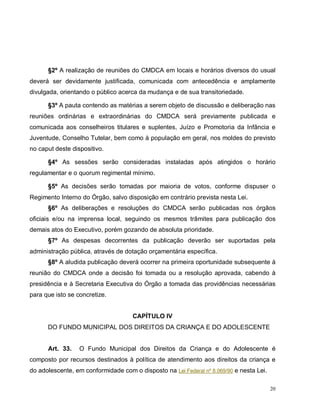 20
§2º A realização de reuniões do CMDCA em locais e horários diversos do usual
deverá ser devidamente justificada, comunicada com antecedência e amplamente
divulgada, orientando o público acerca da mudança e de sua transitoriedade.
§3º A pauta contendo as matérias a serem objeto de discussão e deliberação nas
reuniões ordinárias e extraordinárias do CMDCA será previamente publicada e
comunicada aos conselheiros titulares e suplentes, Juízo e Promotoria da Infância e
Juventude, Conselho Tutelar, bem como à população em geral, nos moldes do previsto
no caput deste dispositivo.
§4º As sessões serão consideradas instaladas após atingidos o horário
regulamentar e o quorum regimental mínimo.
§5º As decisões serão tomadas por maioria de votos, conforme dispuser o
Regimento Interno do Órgão, salvo disposição em contrário prevista nesta Lei.
§6º As deliberações e resoluções do CMDCA serão publicadas nos órgãos
oficiais e/ou na imprensa local, seguindo os mesmos trâmites para publicação dos
demais atos do Executivo, porém gozando de absoluta prioridade.
§7º As despesas decorrentes da publicação deverão ser suportadas pela
administração pública, através de dotação orçamentária específica.
§8º A aludida publicação deverá ocorrer na primeira oportunidade subsequente à
reunião do CMDCA onde a decisão foi tomada ou a resolução aprovada, cabendo à
presidência e à Secretaria Executiva do Órgão a tomada das providências necessárias
para que isto se concretize.
CAPÍTULO IV
DO FUNDO MUNICIPAL DOS DIREITOS DA CRIANÇA E DO ADOLESCENTE
Art. 33. O Fundo Municipal dos Direitos da Criança e do Adolescente é
composto por recursos destinados à política de atendimento aos direitos da criança e
do adolescente, em conformidade com o disposto na Lei Federal nº 8.069/90 e nesta Lei.
 